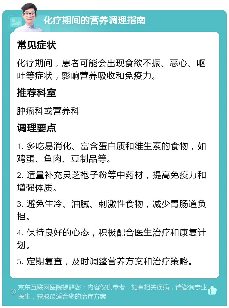 化疗期间的营养调理指南 常见症状 化疗期间，患者可能会出现食欲不振、恶心、呕吐等症状，影响营养吸收和免疫力。 推荐科室 肿瘤科或营养科 调理要点 1. 多吃易消化、富含蛋白质和维生素的食物，如鸡蛋、鱼肉、豆制品等。 2. 适量补充灵芝袍子粉等中药材，提高免疫力和增强体质。 3. 避免生冷、油腻、刺激性食物，减少胃肠道负担。 4. 保持良好的心态，积极配合医生治疗和康复计划。 5. 定期复查，及时调整营养方案和治疗策略。