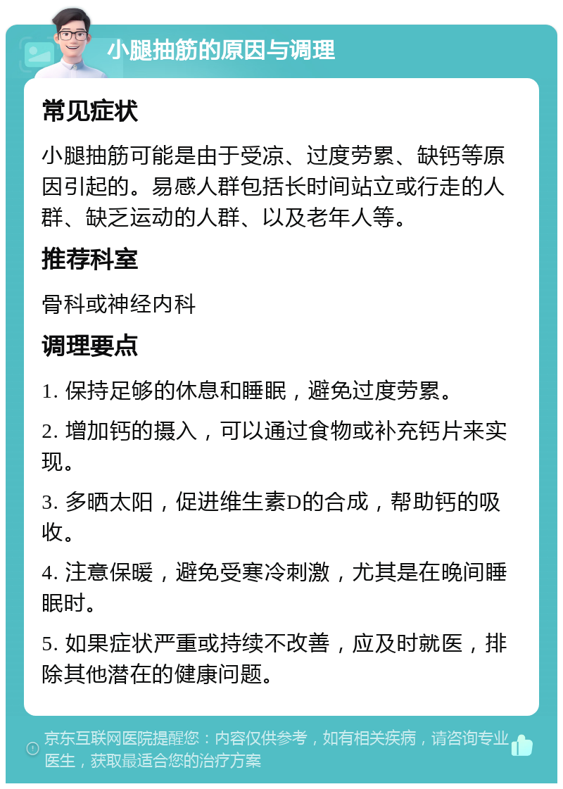 小腿抽筋的原因与调理 常见症状 小腿抽筋可能是由于受凉、过度劳累、缺钙等原因引起的。易感人群包括长时间站立或行走的人群、缺乏运动的人群、以及老年人等。 推荐科室 骨科或神经内科 调理要点 1. 保持足够的休息和睡眠，避免过度劳累。 2. 增加钙的摄入，可以通过食物或补充钙片来实现。 3. 多晒太阳，促进维生素D的合成，帮助钙的吸收。 4. 注意保暖，避免受寒冷刺激，尤其是在晚间睡眠时。 5. 如果症状严重或持续不改善，应及时就医，排除其他潜在的健康问题。