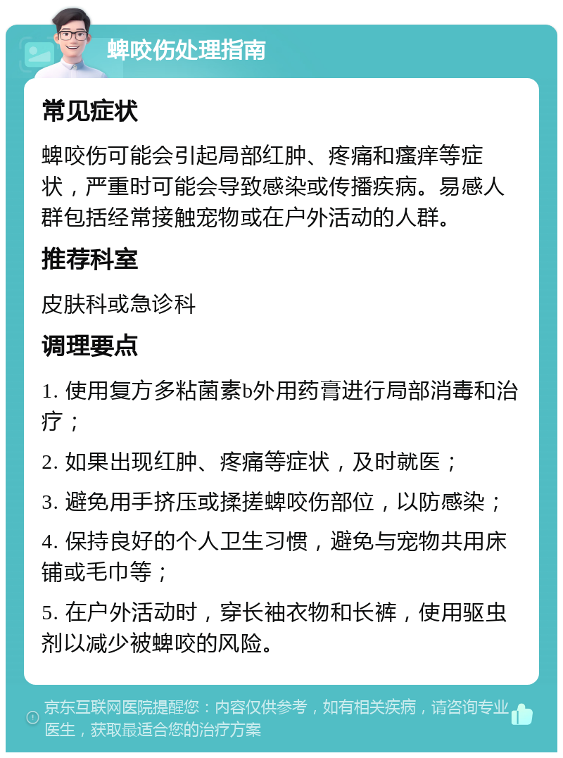 蜱咬伤处理指南 常见症状 蜱咬伤可能会引起局部红肿、疼痛和瘙痒等症状，严重时可能会导致感染或传播疾病。易感人群包括经常接触宠物或在户外活动的人群。 推荐科室 皮肤科或急诊科 调理要点 1. 使用复方多粘菌素b外用药膏进行局部消毒和治疗； 2. 如果出现红肿、疼痛等症状，及时就医； 3. 避免用手挤压或揉搓蜱咬伤部位，以防感染； 4. 保持良好的个人卫生习惯，避免与宠物共用床铺或毛巾等； 5. 在户外活动时，穿长袖衣物和长裤，使用驱虫剂以减少被蜱咬的风险。