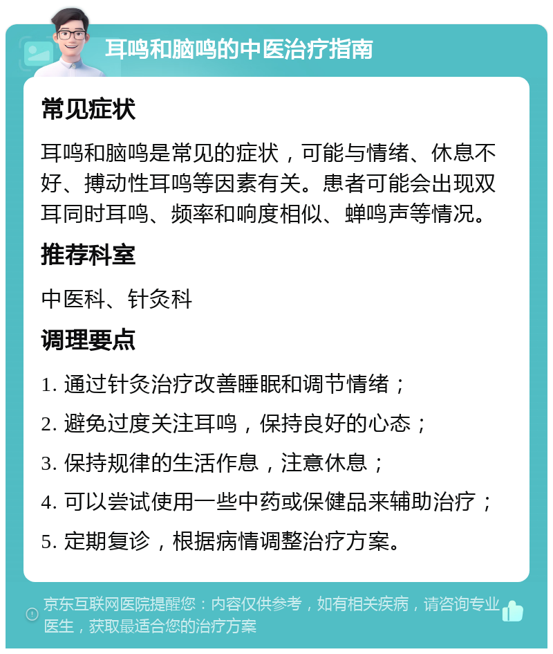 耳鸣和脑鸣的中医治疗指南 常见症状 耳鸣和脑鸣是常见的症状，可能与情绪、休息不好、搏动性耳鸣等因素有关。患者可能会出现双耳同时耳鸣、频率和响度相似、蝉鸣声等情况。 推荐科室 中医科、针灸科 调理要点 1. 通过针灸治疗改善睡眠和调节情绪； 2. 避免过度关注耳鸣，保持良好的心态； 3. 保持规律的生活作息，注意休息； 4. 可以尝试使用一些中药或保健品来辅助治疗； 5. 定期复诊，根据病情调整治疗方案。