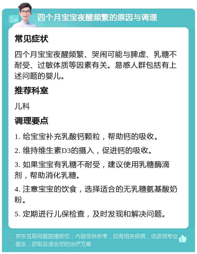 四个月宝宝夜醒频繁的原因与调理 常见症状 四个月宝宝夜醒频繁、哭闹可能与脾虚、乳糖不耐受、过敏体质等因素有关。易感人群包括有上述问题的婴儿。 推荐科室 儿科 调理要点 1. 给宝宝补充乳酸钙颗粒，帮助钙的吸收。 2. 维持维生素D3的摄入，促进钙的吸收。 3. 如果宝宝有乳糖不耐受，建议使用乳糖酶滴剂，帮助消化乳糖。 4. 注意宝宝的饮食，选择适合的无乳糖氨基酸奶粉。 5. 定期进行儿保检查，及时发现和解决问题。