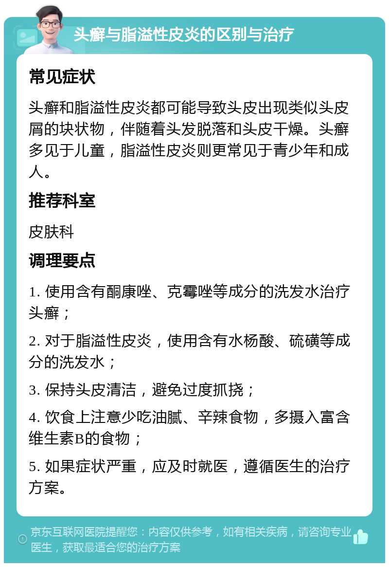 头癣与脂溢性皮炎的区别与治疗 常见症状 头癣和脂溢性皮炎都可能导致头皮出现类似头皮屑的块状物，伴随着头发脱落和头皮干燥。头癣多见于儿童，脂溢性皮炎则更常见于青少年和成人。 推荐科室 皮肤科 调理要点 1. 使用含有酮康唑、克霉唑等成分的洗发水治疗头癣； 2. 对于脂溢性皮炎，使用含有水杨酸、硫磺等成分的洗发水； 3. 保持头皮清洁，避免过度抓挠； 4. 饮食上注意少吃油腻、辛辣食物，多摄入富含维生素B的食物； 5. 如果症状严重，应及时就医，遵循医生的治疗方案。