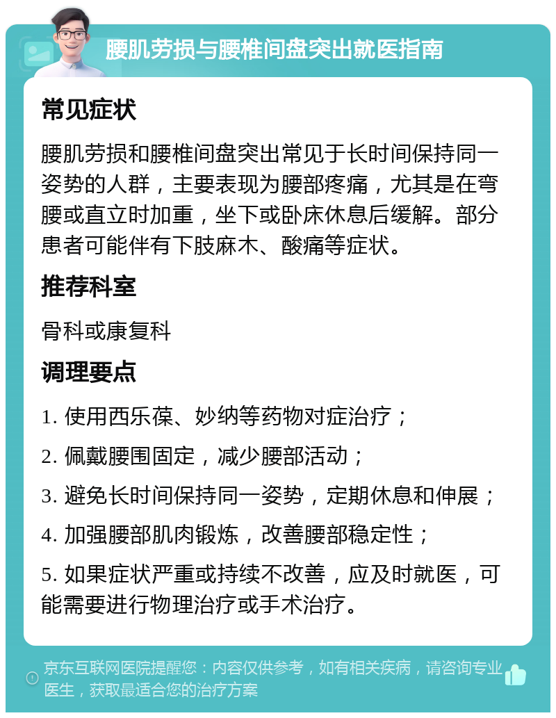 腰肌劳损与腰椎间盘突出就医指南 常见症状 腰肌劳损和腰椎间盘突出常见于长时间保持同一姿势的人群，主要表现为腰部疼痛，尤其是在弯腰或直立时加重，坐下或卧床休息后缓解。部分患者可能伴有下肢麻木、酸痛等症状。 推荐科室 骨科或康复科 调理要点 1. 使用西乐葆、妙纳等药物对症治疗； 2. 佩戴腰围固定，减少腰部活动； 3. 避免长时间保持同一姿势，定期休息和伸展； 4. 加强腰部肌肉锻炼，改善腰部稳定性； 5. 如果症状严重或持续不改善，应及时就医，可能需要进行物理治疗或手术治疗。