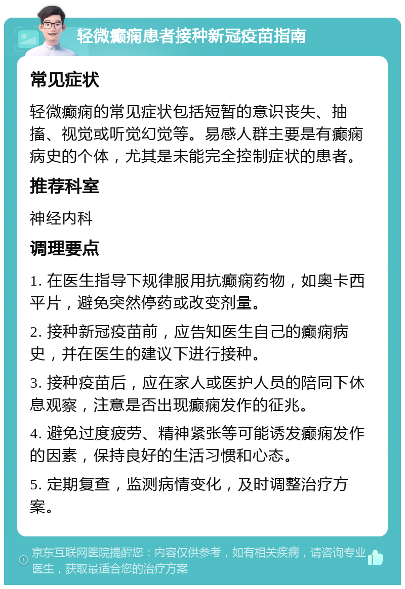 轻微癫痫患者接种新冠疫苗指南 常见症状 轻微癫痫的常见症状包括短暂的意识丧失、抽搐、视觉或听觉幻觉等。易感人群主要是有癫痫病史的个体，尤其是未能完全控制症状的患者。 推荐科室 神经内科 调理要点 1. 在医生指导下规律服用抗癫痫药物，如奥卡西平片，避免突然停药或改变剂量。 2. 接种新冠疫苗前，应告知医生自己的癫痫病史，并在医生的建议下进行接种。 3. 接种疫苗后，应在家人或医护人员的陪同下休息观察，注意是否出现癫痫发作的征兆。 4. 避免过度疲劳、精神紧张等可能诱发癫痫发作的因素，保持良好的生活习惯和心态。 5. 定期复查，监测病情变化，及时调整治疗方案。