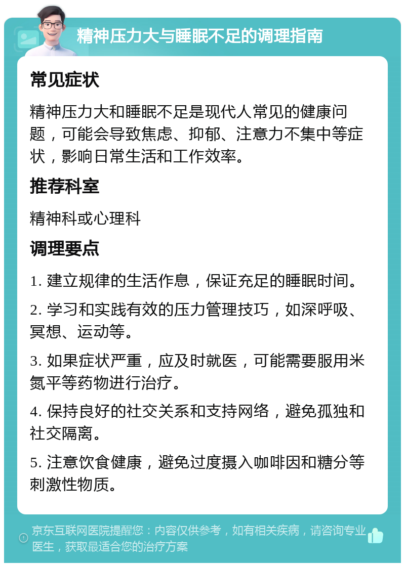 精神压力大与睡眠不足的调理指南 常见症状 精神压力大和睡眠不足是现代人常见的健康问题，可能会导致焦虑、抑郁、注意力不集中等症状，影响日常生活和工作效率。 推荐科室 精神科或心理科 调理要点 1. 建立规律的生活作息，保证充足的睡眠时间。 2. 学习和实践有效的压力管理技巧，如深呼吸、冥想、运动等。 3. 如果症状严重，应及时就医，可能需要服用米氮平等药物进行治疗。 4. 保持良好的社交关系和支持网络，避免孤独和社交隔离。 5. 注意饮食健康，避免过度摄入咖啡因和糖分等刺激性物质。