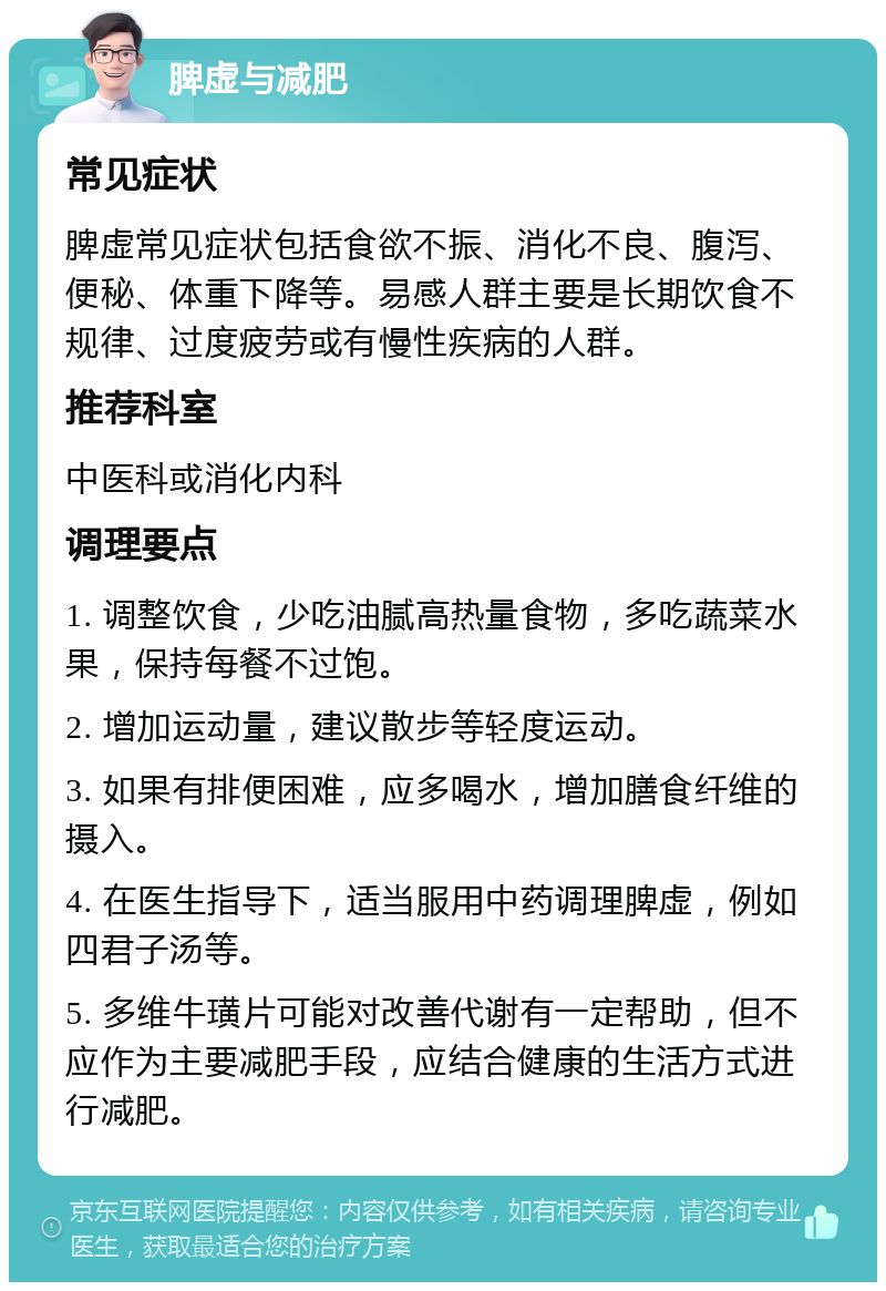 脾虚与减肥 常见症状 脾虚常见症状包括食欲不振、消化不良、腹泻、便秘、体重下降等。易感人群主要是长期饮食不规律、过度疲劳或有慢性疾病的人群。 推荐科室 中医科或消化内科 调理要点 1. 调整饮食，少吃油腻高热量食物，多吃蔬菜水果，保持每餐不过饱。 2. 增加运动量，建议散步等轻度运动。 3. 如果有排便困难，应多喝水，增加膳食纤维的摄入。 4. 在医生指导下，适当服用中药调理脾虚，例如四君子汤等。 5. 多维牛璜片可能对改善代谢有一定帮助，但不应作为主要减肥手段，应结合健康的生活方式进行减肥。