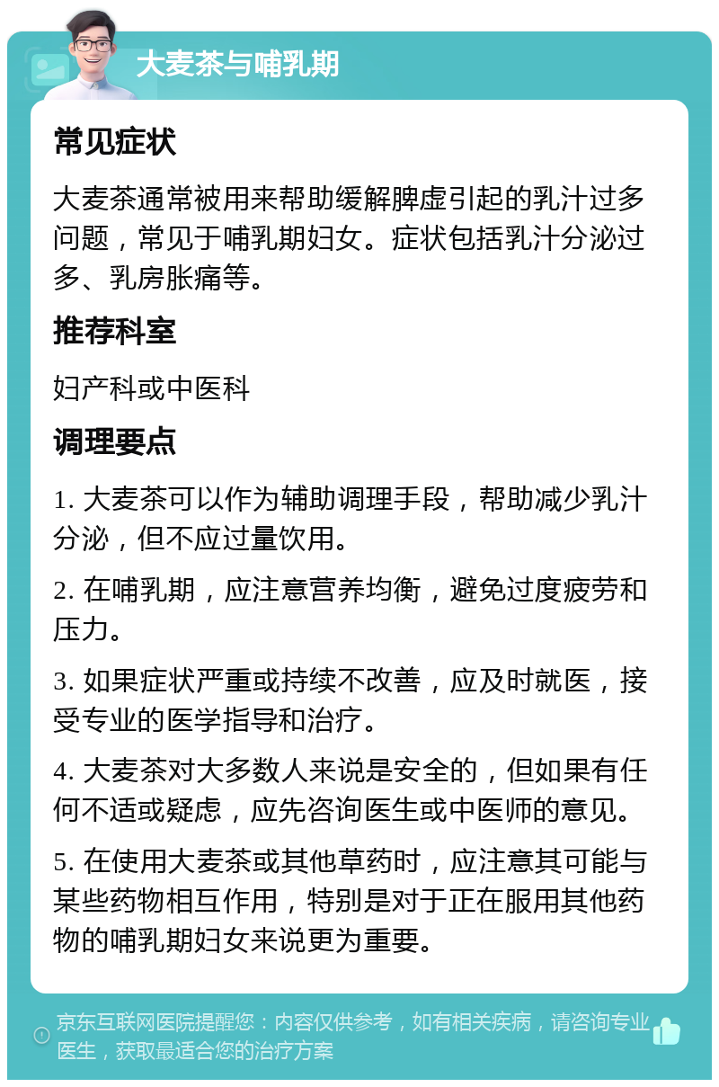 大麦茶与哺乳期 常见症状 大麦茶通常被用来帮助缓解脾虚引起的乳汁过多问题，常见于哺乳期妇女。症状包括乳汁分泌过多、乳房胀痛等。 推荐科室 妇产科或中医科 调理要点 1. 大麦茶可以作为辅助调理手段，帮助减少乳汁分泌，但不应过量饮用。 2. 在哺乳期，应注意营养均衡，避免过度疲劳和压力。 3. 如果症状严重或持续不改善，应及时就医，接受专业的医学指导和治疗。 4. 大麦茶对大多数人来说是安全的，但如果有任何不适或疑虑，应先咨询医生或中医师的意见。 5. 在使用大麦茶或其他草药时，应注意其可能与某些药物相互作用，特别是对于正在服用其他药物的哺乳期妇女来说更为重要。