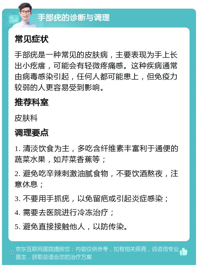 手部疣的诊断与调理 常见症状 手部疣是一种常见的皮肤病，主要表现为手上长出小疙瘩，可能会有轻微疼痛感。这种疾病通常由病毒感染引起，任何人都可能患上，但免疫力较弱的人更容易受到影响。 推荐科室 皮肤科 调理要点 1. 清淡饮食为主，多吃含纤维素丰富利于通便的蔬菜水果，如芹菜香蕉等； 2. 避免吃辛辣刺激油腻食物，不要饮酒熬夜，注意休息； 3. 不要用手抓疣，以免留疤或引起炎症感染； 4. 需要去医院进行冷冻治疗； 5. 避免直接接触他人，以防传染。