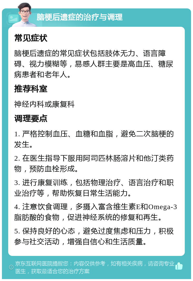 脑梗后遗症的治疗与调理 常见症状 脑梗后遗症的常见症状包括肢体无力、语言障碍、视力模糊等，易感人群主要是高血压、糖尿病患者和老年人。 推荐科室 神经内科或康复科 调理要点 1. 严格控制血压、血糖和血脂，避免二次脑梗的发生。 2. 在医生指导下服用阿司匹林肠溶片和他汀类药物，预防血栓形成。 3. 进行康复训练，包括物理治疗、语言治疗和职业治疗等，帮助恢复日常生活能力。 4. 注意饮食调理，多摄入富含维生素E和Omega-3脂肪酸的食物，促进神经系统的修复和再生。 5. 保持良好的心态，避免过度焦虑和压力，积极参与社交活动，增强自信心和生活质量。