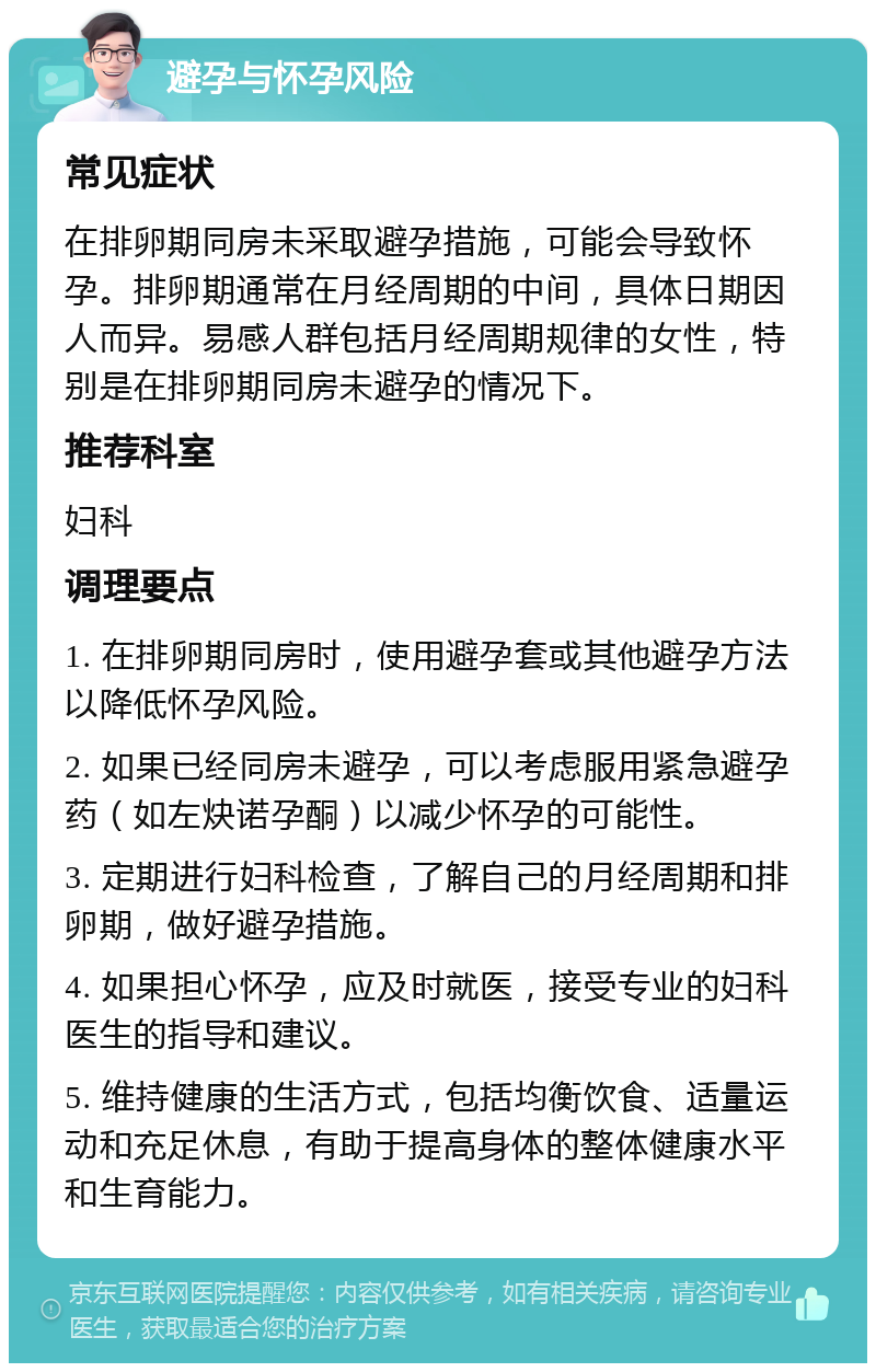 避孕与怀孕风险 常见症状 在排卵期同房未采取避孕措施，可能会导致怀孕。排卵期通常在月经周期的中间，具体日期因人而异。易感人群包括月经周期规律的女性，特别是在排卵期同房未避孕的情况下。 推荐科室 妇科 调理要点 1. 在排卵期同房时，使用避孕套或其他避孕方法以降低怀孕风险。 2. 如果已经同房未避孕，可以考虑服用紧急避孕药（如左炔诺孕酮）以减少怀孕的可能性。 3. 定期进行妇科检查，了解自己的月经周期和排卵期，做好避孕措施。 4. 如果担心怀孕，应及时就医，接受专业的妇科医生的指导和建议。 5. 维持健康的生活方式，包括均衡饮食、适量运动和充足休息，有助于提高身体的整体健康水平和生育能力。