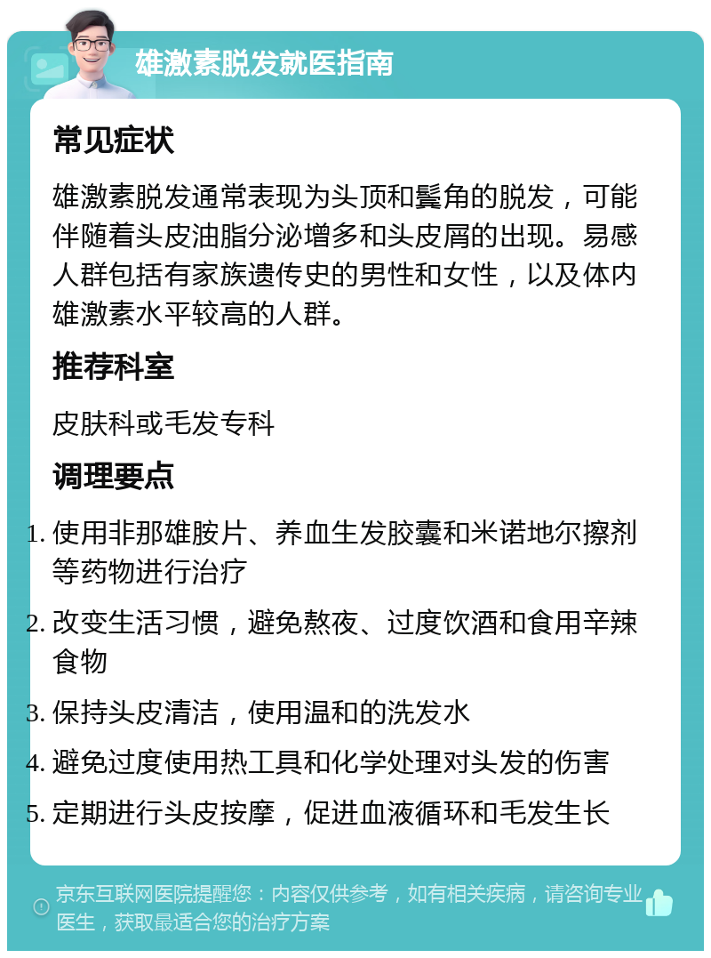 雄激素脱发就医指南 常见症状 雄激素脱发通常表现为头顶和鬓角的脱发，可能伴随着头皮油脂分泌增多和头皮屑的出现。易感人群包括有家族遗传史的男性和女性，以及体内雄激素水平较高的人群。 推荐科室 皮肤科或毛发专科 调理要点 使用非那雄胺片、养血生发胶囊和米诺地尔擦剂等药物进行治疗 改变生活习惯，避免熬夜、过度饮酒和食用辛辣食物 保持头皮清洁，使用温和的洗发水 避免过度使用热工具和化学处理对头发的伤害 定期进行头皮按摩，促进血液循环和毛发生长