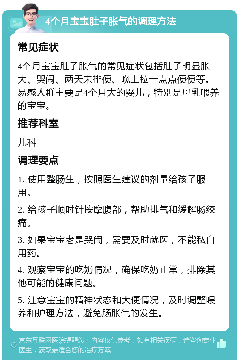 4个月宝宝肚子胀气的调理方法 常见症状 4个月宝宝肚子胀气的常见症状包括肚子明显胀大、哭闹、两天未排便、晚上拉一点点便便等。易感人群主要是4个月大的婴儿，特别是母乳喂养的宝宝。 推荐科室 儿科 调理要点 1. 使用整肠生，按照医生建议的剂量给孩子服用。 2. 给孩子顺时针按摩腹部，帮助排气和缓解肠绞痛。 3. 如果宝宝老是哭闹，需要及时就医，不能私自用药。 4. 观察宝宝的吃奶情况，确保吃奶正常，排除其他可能的健康问题。 5. 注意宝宝的精神状态和大便情况，及时调整喂养和护理方法，避免肠胀气的发生。