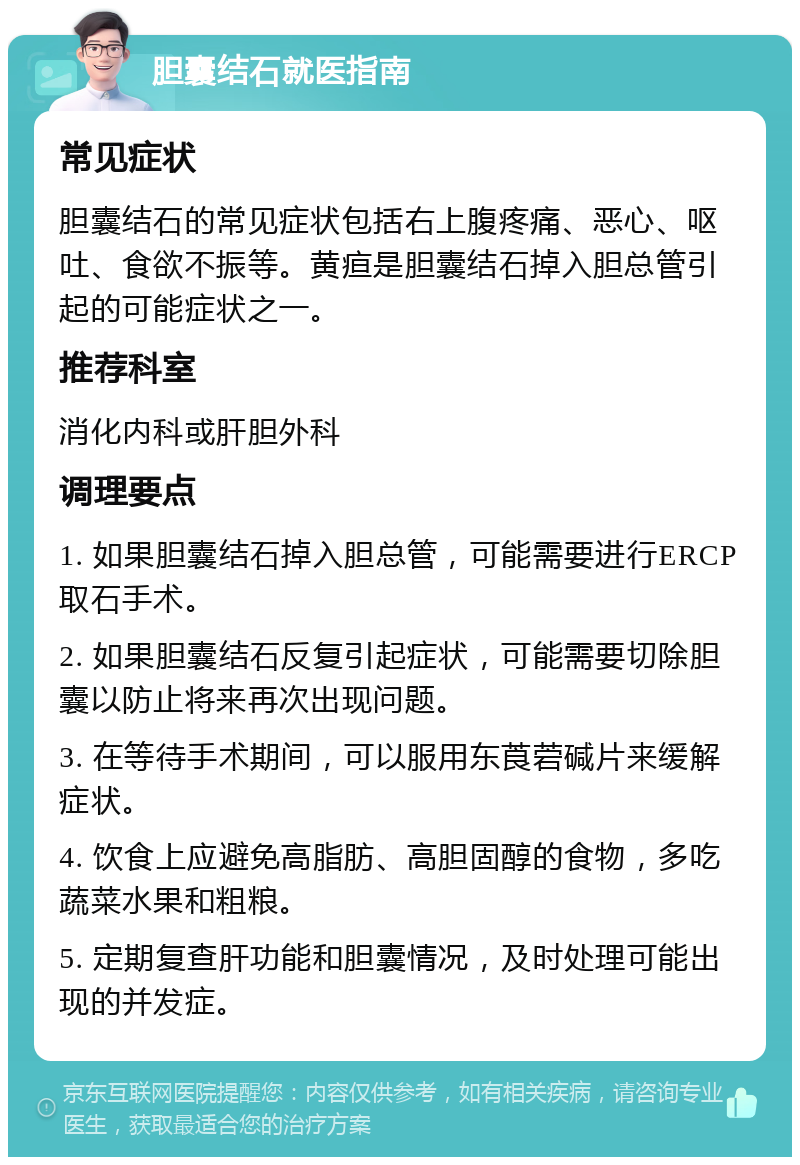 胆囊结石就医指南 常见症状 胆囊结石的常见症状包括右上腹疼痛、恶心、呕吐、食欲不振等。黄疸是胆囊结石掉入胆总管引起的可能症状之一。 推荐科室 消化内科或肝胆外科 调理要点 1. 如果胆囊结石掉入胆总管，可能需要进行ERCP取石手术。 2. 如果胆囊结石反复引起症状，可能需要切除胆囊以防止将来再次出现问题。 3. 在等待手术期间，可以服用东莨菪碱片来缓解症状。 4. 饮食上应避免高脂肪、高胆固醇的食物，多吃蔬菜水果和粗粮。 5. 定期复查肝功能和胆囊情况，及时处理可能出现的并发症。