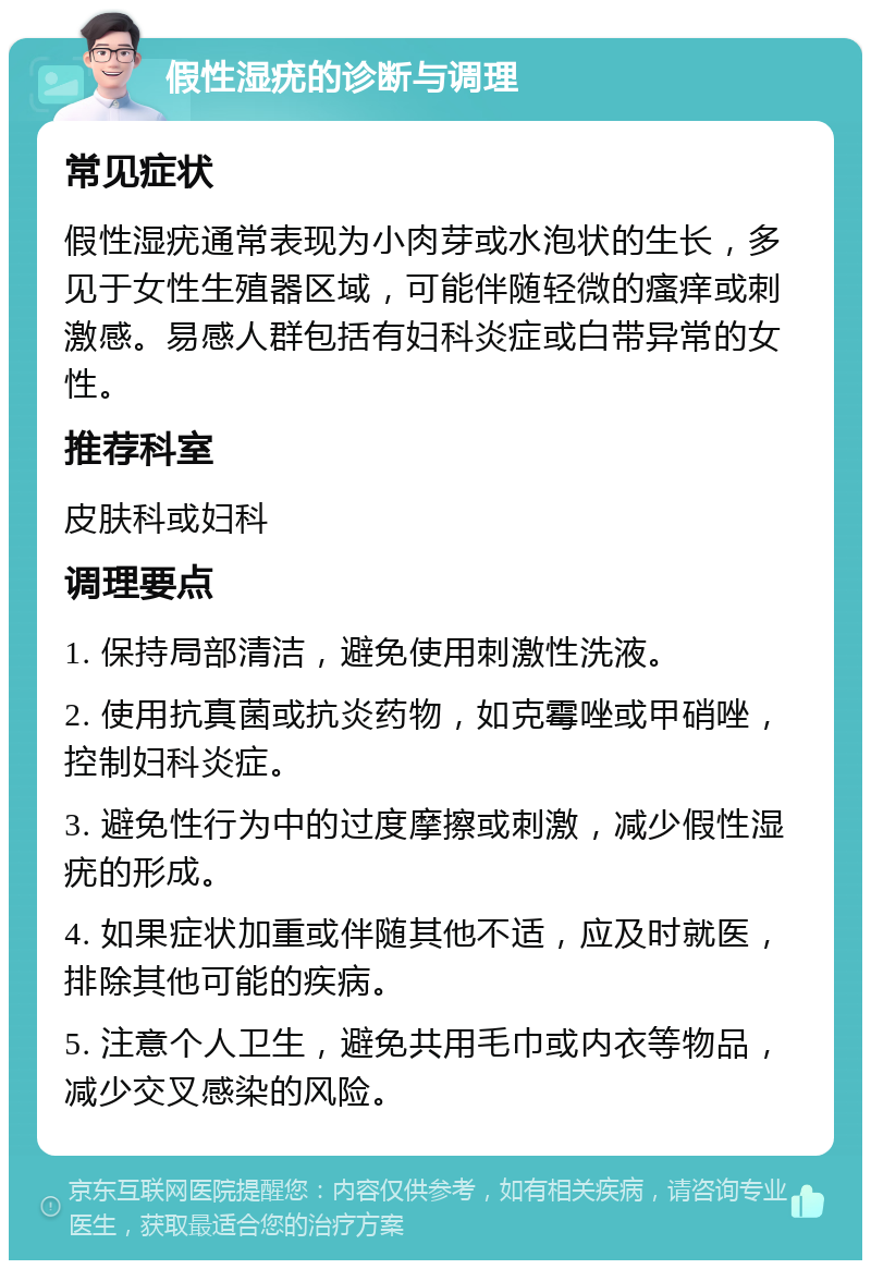 假性湿疣的诊断与调理 常见症状 假性湿疣通常表现为小肉芽或水泡状的生长，多见于女性生殖器区域，可能伴随轻微的瘙痒或刺激感。易感人群包括有妇科炎症或白带异常的女性。 推荐科室 皮肤科或妇科 调理要点 1. 保持局部清洁，避免使用刺激性洗液。 2. 使用抗真菌或抗炎药物，如克霉唑或甲硝唑，控制妇科炎症。 3. 避免性行为中的过度摩擦或刺激，减少假性湿疣的形成。 4. 如果症状加重或伴随其他不适，应及时就医，排除其他可能的疾病。 5. 注意个人卫生，避免共用毛巾或内衣等物品，减少交叉感染的风险。