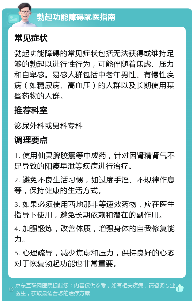 勃起功能障碍就医指南 常见症状 勃起功能障碍的常见症状包括无法获得或维持足够的勃起以进行性行为，可能伴随着焦虑、压力和自卑感。易感人群包括中老年男性、有慢性疾病（如糖尿病、高血压）的人群以及长期使用某些药物的人群。 推荐科室 泌尿外科或男科专科 调理要点 1. 使用仙灵脾胶囊等中成药，针对因肾精肾气不足导致的阳痿早泄等疾病进行治疗。 2. 避免不良生活习惯，如过度手淫、不规律作息等，保持健康的生活方式。 3. 如果必须使用西地那非等速效药物，应在医生指导下使用，避免长期依赖和潜在的副作用。 4. 加强锻炼，改善体质，增强身体的自我修复能力。 5. 心理疏导，减少焦虑和压力，保持良好的心态对于恢复勃起功能也非常重要。