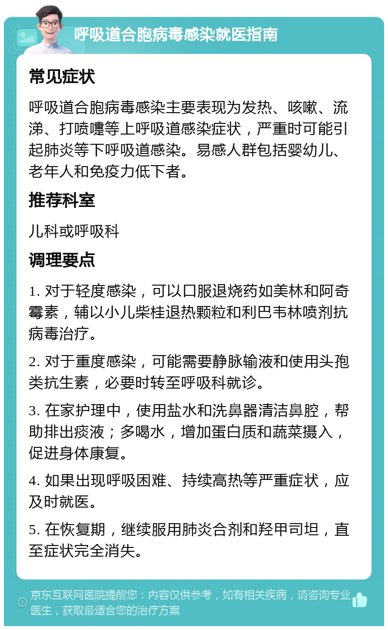 呼吸道合胞病毒感染就医指南 常见症状 呼吸道合胞病毒感染主要表现为发热、咳嗽、流涕、打喷嚏等上呼吸道感染症状，严重时可能引起肺炎等下呼吸道感染。易感人群包括婴幼儿、老年人和免疫力低下者。 推荐科室 儿科或呼吸科 调理要点 1. 对于轻度感染，可以口服退烧药如美林和阿奇霉素，辅以小儿柴桂退热颗粒和利巴韦林喷剂抗病毒治疗。 2. 对于重度感染，可能需要静脉输液和使用头孢类抗生素，必要时转至呼吸科就诊。 3. 在家护理中，使用盐水和洗鼻器清洁鼻腔，帮助排出痰液；多喝水，增加蛋白质和蔬菜摄入，促进身体康复。 4. 如果出现呼吸困难、持续高热等严重症状，应及时就医。 5. 在恢复期，继续服用肺炎合剂和羟甲司坦，直至症状完全消失。