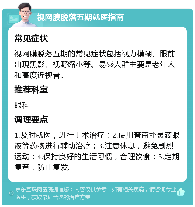 视网膜脱落五期就医指南 常见症状 视网膜脱落五期的常见症状包括视力模糊、眼前出现黑影、视野缩小等。易感人群主要是老年人和高度近视者。 推荐科室 眼科 调理要点 1.及时就医，进行手术治疗；2.使用普南扑灵滴眼液等药物进行辅助治疗；3.注意休息，避免剧烈运动；4.保持良好的生活习惯，合理饮食；5.定期复查，防止复发。