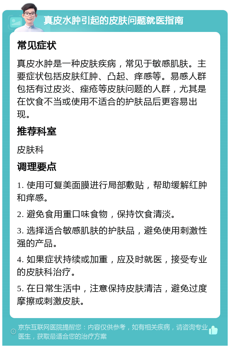 真皮水肿引起的皮肤问题就医指南 常见症状 真皮水肿是一种皮肤疾病，常见于敏感肌肤。主要症状包括皮肤红肿、凸起、痒感等。易感人群包括有过皮炎、痤疮等皮肤问题的人群，尤其是在饮食不当或使用不适合的护肤品后更容易出现。 推荐科室 皮肤科 调理要点 1. 使用可复美面膜进行局部敷贴，帮助缓解红肿和痒感。 2. 避免食用重口味食物，保持饮食清淡。 3. 选择适合敏感肌肤的护肤品，避免使用刺激性强的产品。 4. 如果症状持续或加重，应及时就医，接受专业的皮肤科治疗。 5. 在日常生活中，注意保持皮肤清洁，避免过度摩擦或刺激皮肤。