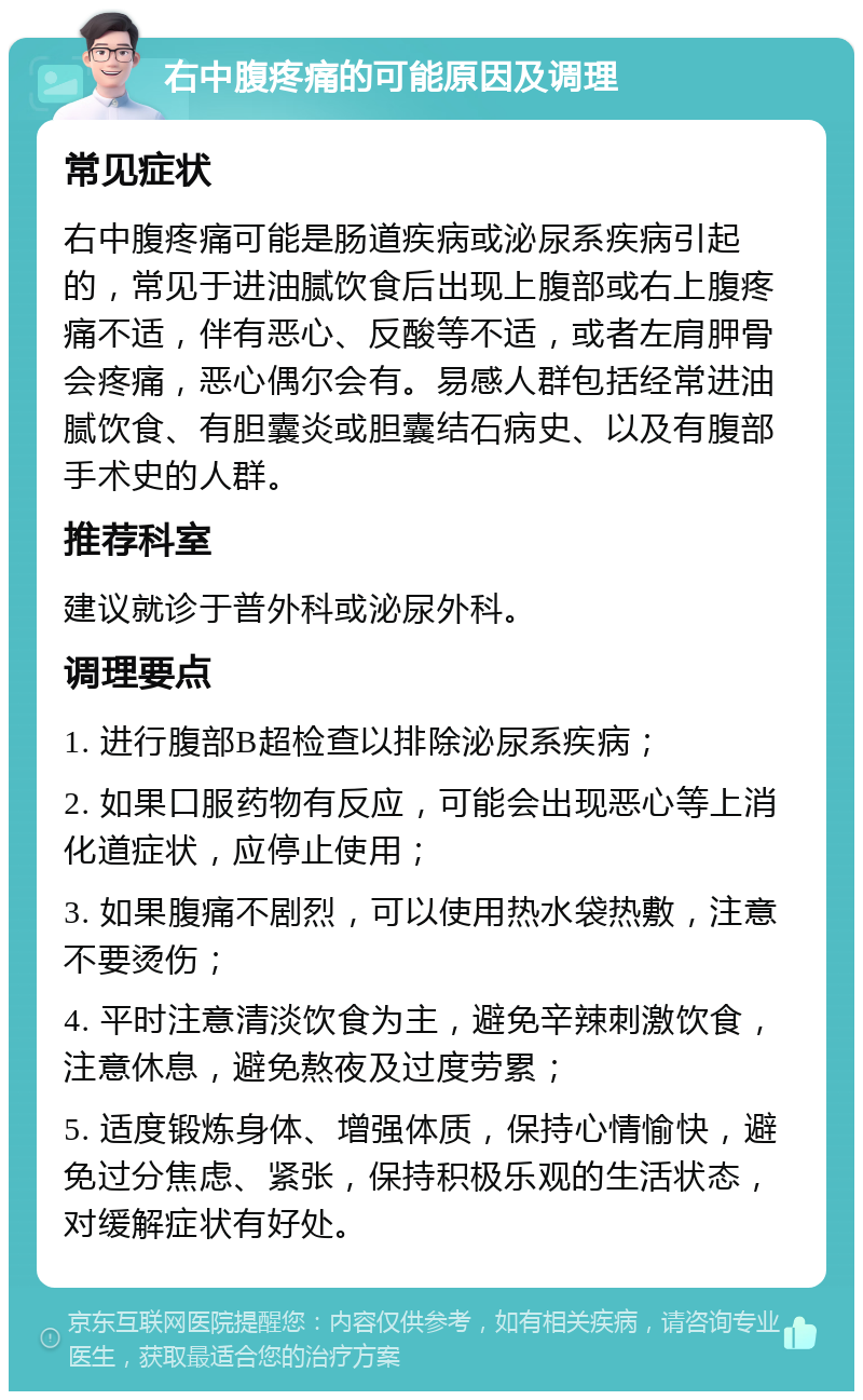 右中腹疼痛的可能原因及调理 常见症状 右中腹疼痛可能是肠道疾病或泌尿系疾病引起的，常见于进油腻饮食后出现上腹部或右上腹疼痛不适，伴有恶心、反酸等不适，或者左肩胛骨会疼痛，恶心偶尔会有。易感人群包括经常进油腻饮食、有胆囊炎或胆囊结石病史、以及有腹部手术史的人群。 推荐科室 建议就诊于普外科或泌尿外科。 调理要点 1. 进行腹部B超检查以排除泌尿系疾病； 2. 如果口服药物有反应，可能会出现恶心等上消化道症状，应停止使用； 3. 如果腹痛不剧烈，可以使用热水袋热敷，注意不要烫伤； 4. 平时注意清淡饮食为主，避免辛辣刺激饮食，注意休息，避免熬夜及过度劳累； 5. 适度锻炼身体、增强体质，保持心情愉快，避免过分焦虑、紧张，保持积极乐观的生活状态，对缓解症状有好处。