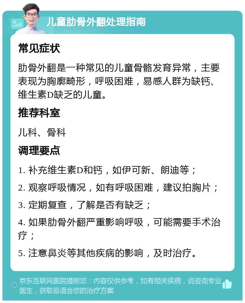 儿童肋骨外翻处理指南 常见症状 肋骨外翻是一种常见的儿童骨骼发育异常，主要表现为胸廓畸形，呼吸困难，易感人群为缺钙、维生素D缺乏的儿童。 推荐科室 儿科、骨科 调理要点 1. 补充维生素D和钙，如伊可新、朗迪等； 2. 观察呼吸情况，如有呼吸困难，建议拍胸片； 3. 定期复查，了解是否有缺乏； 4. 如果肋骨外翻严重影响呼吸，可能需要手术治疗； 5. 注意鼻炎等其他疾病的影响，及时治疗。