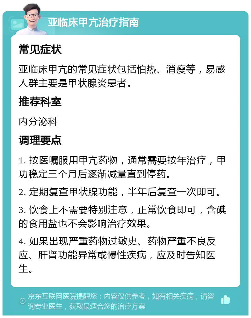 亚临床甲亢治疗指南 常见症状 亚临床甲亢的常见症状包括怕热、消瘦等，易感人群主要是甲状腺炎患者。 推荐科室 内分泌科 调理要点 1. 按医嘱服用甲亢药物，通常需要按年治疗，甲功稳定三个月后逐渐减量直到停药。 2. 定期复查甲状腺功能，半年后复查一次即可。 3. 饮食上不需要特别注意，正常饮食即可，含碘的食用盐也不会影响治疗效果。 4. 如果出现严重药物过敏史、药物严重不良反应、肝肾功能异常或慢性疾病，应及时告知医生。