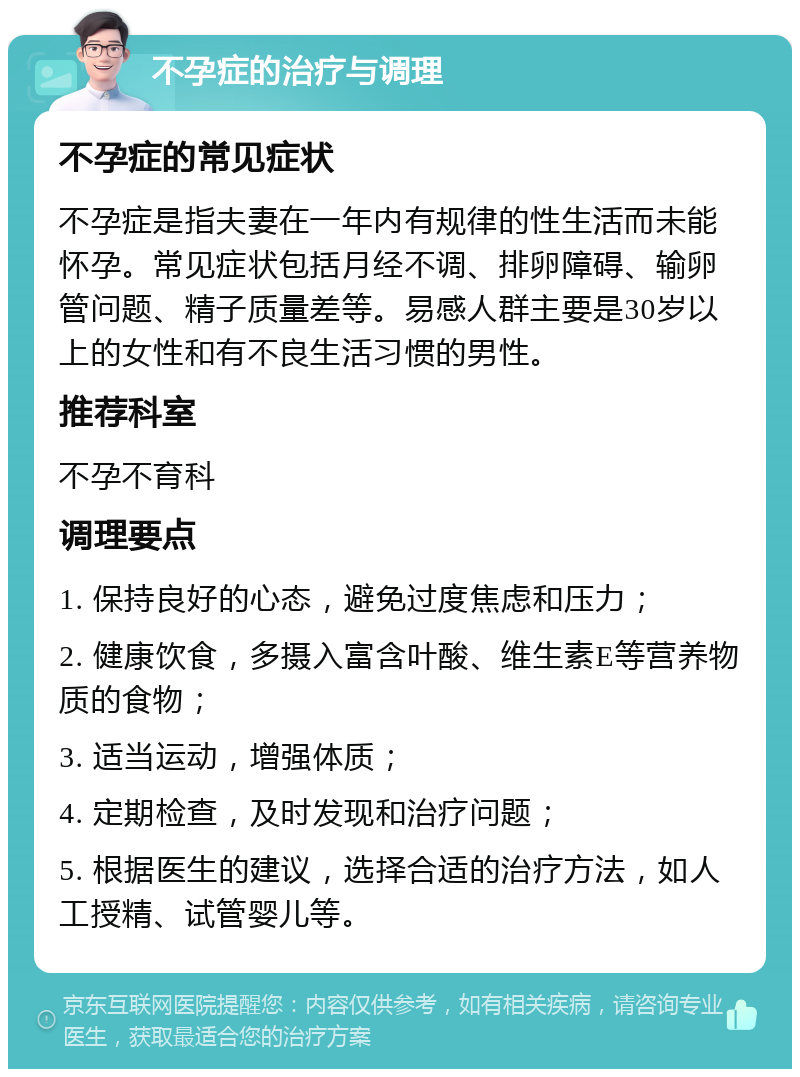 不孕症的治疗与调理 不孕症的常见症状 不孕症是指夫妻在一年内有规律的性生活而未能怀孕。常见症状包括月经不调、排卵障碍、输卵管问题、精子质量差等。易感人群主要是30岁以上的女性和有不良生活习惯的男性。 推荐科室 不孕不育科 调理要点 1. 保持良好的心态，避免过度焦虑和压力； 2. 健康饮食，多摄入富含叶酸、维生素E等营养物质的食物； 3. 适当运动，增强体质； 4. 定期检查，及时发现和治疗问题； 5. 根据医生的建议，选择合适的治疗方法，如人工授精、试管婴儿等。