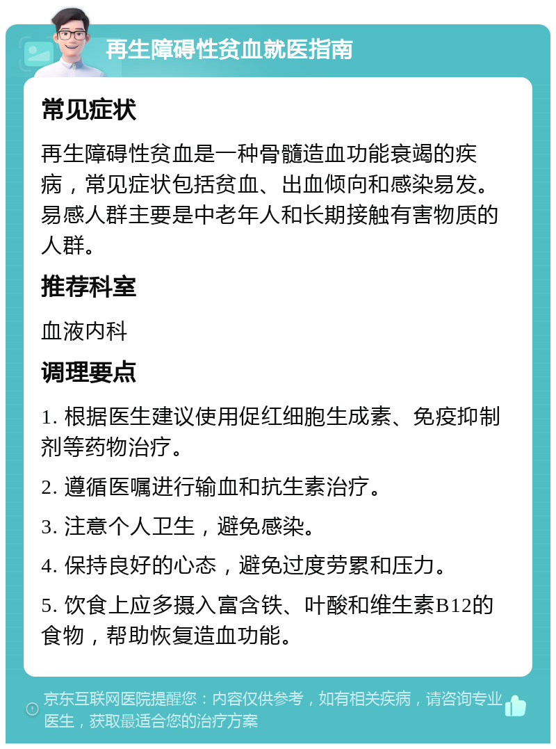 再生障碍性贫血就医指南 常见症状 再生障碍性贫血是一种骨髓造血功能衰竭的疾病，常见症状包括贫血、出血倾向和感染易发。易感人群主要是中老年人和长期接触有害物质的人群。 推荐科室 血液内科 调理要点 1. 根据医生建议使用促红细胞生成素、免疫抑制剂等药物治疗。 2. 遵循医嘱进行输血和抗生素治疗。 3. 注意个人卫生，避免感染。 4. 保持良好的心态，避免过度劳累和压力。 5. 饮食上应多摄入富含铁、叶酸和维生素B12的食物，帮助恢复造血功能。