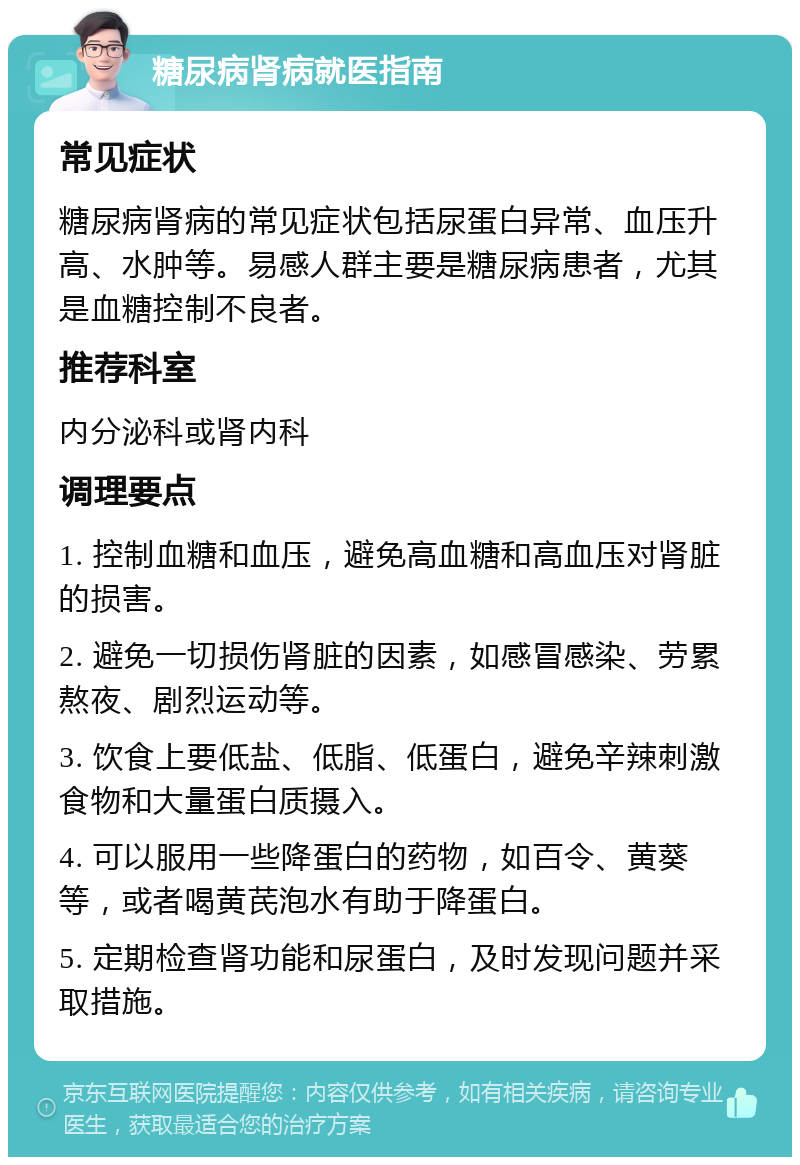 糖尿病肾病就医指南 常见症状 糖尿病肾病的常见症状包括尿蛋白异常、血压升高、水肿等。易感人群主要是糖尿病患者，尤其是血糖控制不良者。 推荐科室 内分泌科或肾内科 调理要点 1. 控制血糖和血压，避免高血糖和高血压对肾脏的损害。 2. 避免一切损伤肾脏的因素，如感冒感染、劳累熬夜、剧烈运动等。 3. 饮食上要低盐、低脂、低蛋白，避免辛辣刺激食物和大量蛋白质摄入。 4. 可以服用一些降蛋白的药物，如百令、黄葵等，或者喝黄芪泡水有助于降蛋白。 5. 定期检查肾功能和尿蛋白，及时发现问题并采取措施。