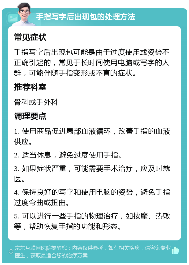 手指写字后出现包的处理方法 常见症状 手指写字后出现包可能是由于过度使用或姿势不正确引起的，常见于长时间使用电脑或写字的人群，可能伴随手指变形或不直的症状。 推荐科室 骨科或手外科 调理要点 1. 使用商品促进局部血液循环，改善手指的血液供应。 2. 适当休息，避免过度使用手指。 3. 如果症状严重，可能需要手术治疗，应及时就医。 4. 保持良好的写字和使用电脑的姿势，避免手指过度弯曲或扭曲。 5. 可以进行一些手指的物理治疗，如按摩、热敷等，帮助恢复手指的功能和形态。