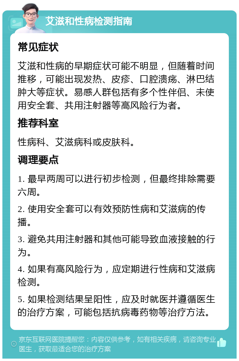 艾滋和性病检测指南 常见症状 艾滋和性病的早期症状可能不明显，但随着时间推移，可能出现发热、皮疹、口腔溃疡、淋巴结肿大等症状。易感人群包括有多个性伴侣、未使用安全套、共用注射器等高风险行为者。 推荐科室 性病科、艾滋病科或皮肤科。 调理要点 1. 最早两周可以进行初步检测，但最终排除需要六周。 2. 使用安全套可以有效预防性病和艾滋病的传播。 3. 避免共用注射器和其他可能导致血液接触的行为。 4. 如果有高风险行为，应定期进行性病和艾滋病检测。 5. 如果检测结果呈阳性，应及时就医并遵循医生的治疗方案，可能包括抗病毒药物等治疗方法。