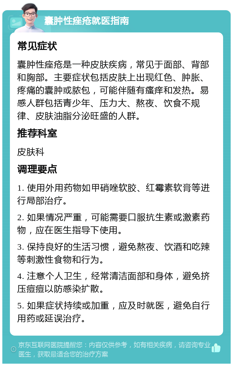 囊肿性痤疮就医指南 常见症状 囊肿性痤疮是一种皮肤疾病，常见于面部、背部和胸部。主要症状包括皮肤上出现红色、肿胀、疼痛的囊肿或脓包，可能伴随有瘙痒和发热。易感人群包括青少年、压力大、熬夜、饮食不规律、皮肤油脂分泌旺盛的人群。 推荐科室 皮肤科 调理要点 1. 使用外用药物如甲硝唑软胶、红霉素软膏等进行局部治疗。 2. 如果情况严重，可能需要口服抗生素或激素药物，应在医生指导下使用。 3. 保持良好的生活习惯，避免熬夜、饮酒和吃辣等刺激性食物和行为。 4. 注意个人卫生，经常清洁面部和身体，避免挤压痘痘以防感染扩散。 5. 如果症状持续或加重，应及时就医，避免自行用药或延误治疗。