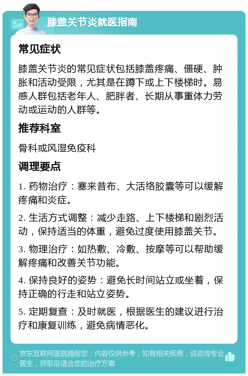 膝盖关节炎就医指南 常见症状 膝盖关节炎的常见症状包括膝盖疼痛、僵硬、肿胀和活动受限，尤其是在蹲下或上下楼梯时。易感人群包括老年人、肥胖者、长期从事重体力劳动或运动的人群等。 推荐科室 骨科或风湿免疫科 调理要点 1. 药物治疗：塞来昔布、大活络胶囊等可以缓解疼痛和炎症。 2. 生活方式调整：减少走路、上下楼梯和剧烈活动，保持适当的体重，避免过度使用膝盖关节。 3. 物理治疗：如热敷、冷敷、按摩等可以帮助缓解疼痛和改善关节功能。 4. 保持良好的姿势：避免长时间站立或坐着，保持正确的行走和站立姿势。 5. 定期复查：及时就医，根据医生的建议进行治疗和康复训练，避免病情恶化。