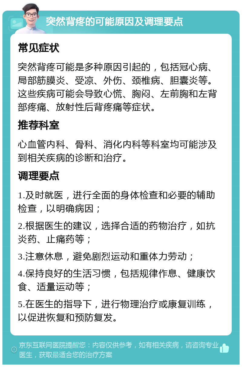 突然背疼的可能原因及调理要点 常见症状 突然背疼可能是多种原因引起的，包括冠心病、局部筋膜炎、受凉、外伤、颈椎病、胆囊炎等。这些疾病可能会导致心慌、胸闷、左前胸和左背部疼痛、放射性后背疼痛等症状。 推荐科室 心血管内科、骨科、消化内科等科室均可能涉及到相关疾病的诊断和治疗。 调理要点 1.及时就医，进行全面的身体检查和必要的辅助检查，以明确病因； 2.根据医生的建议，选择合适的药物治疗，如抗炎药、止痛药等； 3.注意休息，避免剧烈运动和重体力劳动； 4.保持良好的生活习惯，包括规律作息、健康饮食、适量运动等； 5.在医生的指导下，进行物理治疗或康复训练，以促进恢复和预防复发。