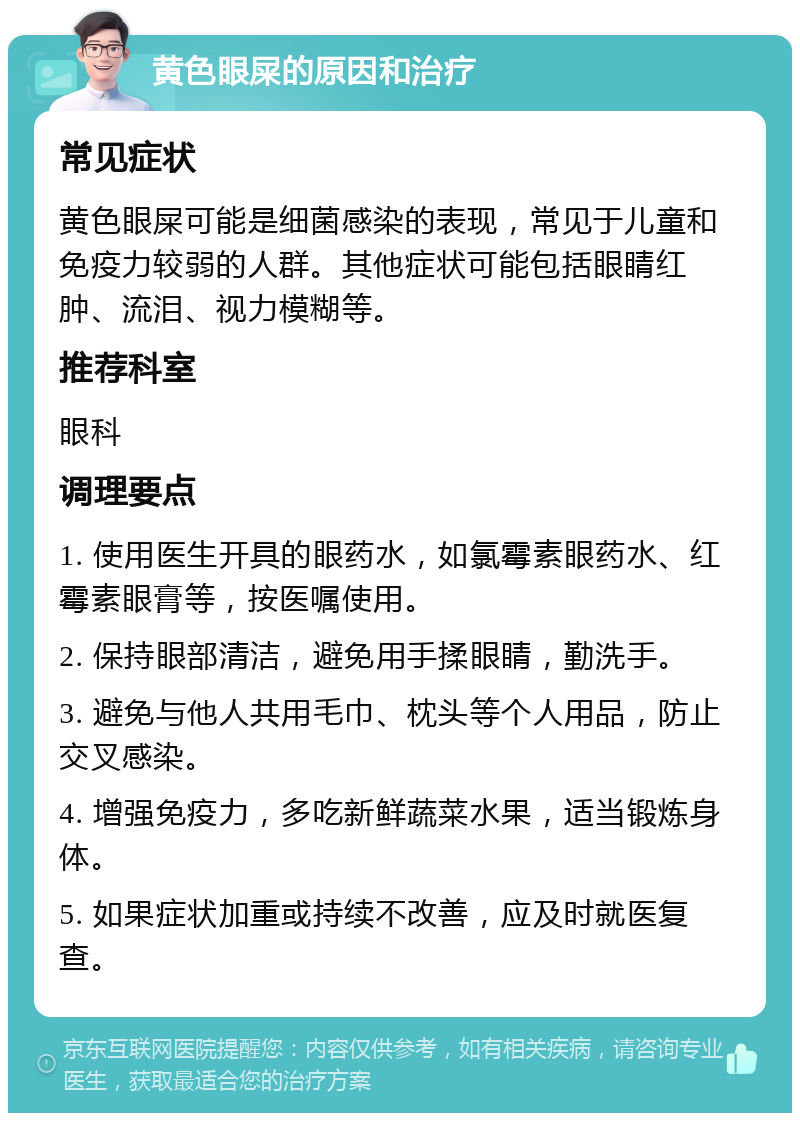 黄色眼屎的原因和治疗 常见症状 黄色眼屎可能是细菌感染的表现，常见于儿童和免疫力较弱的人群。其他症状可能包括眼睛红肿、流泪、视力模糊等。 推荐科室 眼科 调理要点 1. 使用医生开具的眼药水，如氯霉素眼药水、红霉素眼膏等，按医嘱使用。 2. 保持眼部清洁，避免用手揉眼睛，勤洗手。 3. 避免与他人共用毛巾、枕头等个人用品，防止交叉感染。 4. 增强免疫力，多吃新鲜蔬菜水果，适当锻炼身体。 5. 如果症状加重或持续不改善，应及时就医复查。