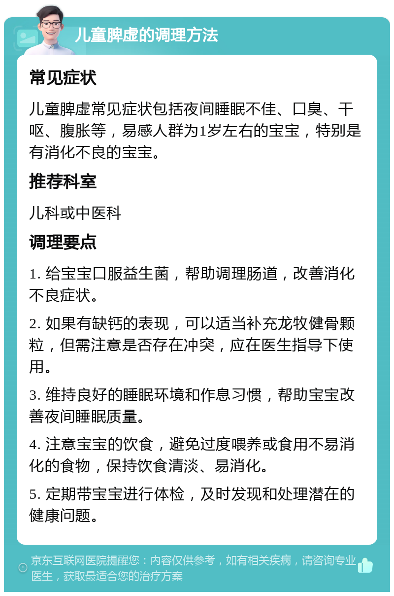 儿童脾虚的调理方法 常见症状 儿童脾虚常见症状包括夜间睡眠不佳、口臭、干呕、腹胀等，易感人群为1岁左右的宝宝，特别是有消化不良的宝宝。 推荐科室 儿科或中医科 调理要点 1. 给宝宝口服益生菌，帮助调理肠道，改善消化不良症状。 2. 如果有缺钙的表现，可以适当补充龙牧健骨颗粒，但需注意是否存在冲突，应在医生指导下使用。 3. 维持良好的睡眠环境和作息习惯，帮助宝宝改善夜间睡眠质量。 4. 注意宝宝的饮食，避免过度喂养或食用不易消化的食物，保持饮食清淡、易消化。 5. 定期带宝宝进行体检，及时发现和处理潜在的健康问题。