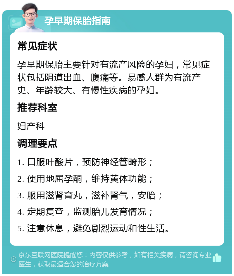 孕早期保胎指南 常见症状 孕早期保胎主要针对有流产风险的孕妇，常见症状包括阴道出血、腹痛等。易感人群为有流产史、年龄较大、有慢性疾病的孕妇。 推荐科室 妇产科 调理要点 1. 口服叶酸片，预防神经管畸形； 2. 使用地屈孕酮，维持黄体功能； 3. 服用滋肾育丸，滋补肾气，安胎； 4. 定期复查，监测胎儿发育情况； 5. 注意休息，避免剧烈运动和性生活。