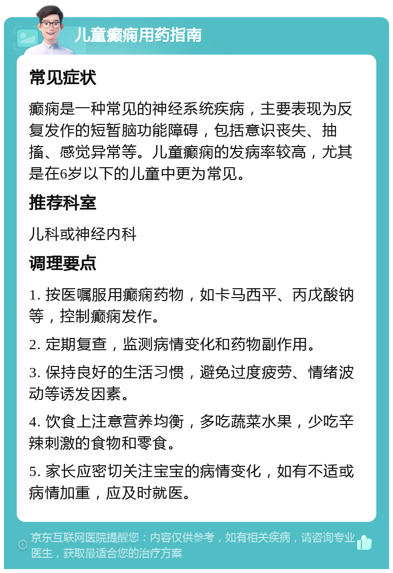 儿童癫痫用药指南 常见症状 癫痫是一种常见的神经系统疾病，主要表现为反复发作的短暂脑功能障碍，包括意识丧失、抽搐、感觉异常等。儿童癫痫的发病率较高，尤其是在6岁以下的儿童中更为常见。 推荐科室 儿科或神经内科 调理要点 1. 按医嘱服用癫痫药物，如卡马西平、丙戊酸钠等，控制癫痫发作。 2. 定期复查，监测病情变化和药物副作用。 3. 保持良好的生活习惯，避免过度疲劳、情绪波动等诱发因素。 4. 饮食上注意营养均衡，多吃蔬菜水果，少吃辛辣刺激的食物和零食。 5. 家长应密切关注宝宝的病情变化，如有不适或病情加重，应及时就医。