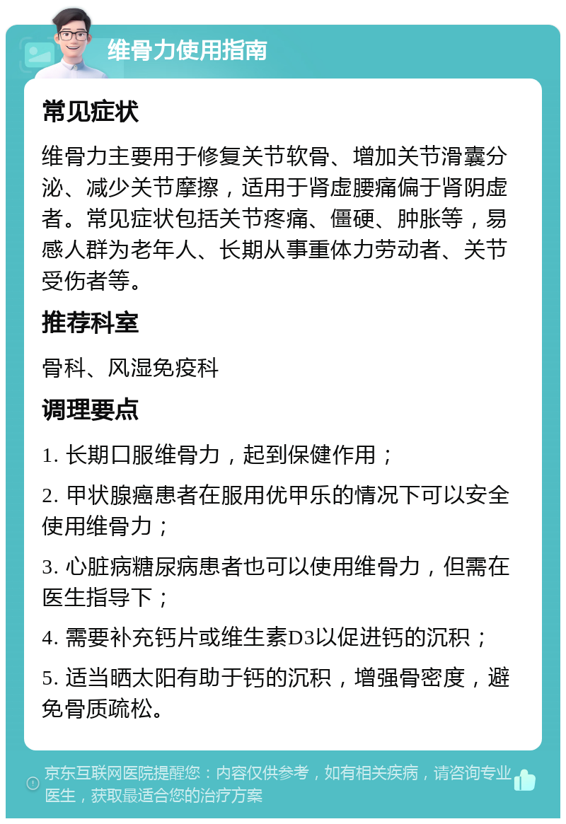 维骨力使用指南 常见症状 维骨力主要用于修复关节软骨、增加关节滑囊分泌、减少关节摩擦，适用于肾虚腰痛偏于肾阴虚者。常见症状包括关节疼痛、僵硬、肿胀等，易感人群为老年人、长期从事重体力劳动者、关节受伤者等。 推荐科室 骨科、风湿免疫科 调理要点 1. 长期口服维骨力，起到保健作用； 2. 甲状腺癌患者在服用优甲乐的情况下可以安全使用维骨力； 3. 心脏病糖尿病患者也可以使用维骨力，但需在医生指导下； 4. 需要补充钙片或维生素D3以促进钙的沉积； 5. 适当晒太阳有助于钙的沉积，增强骨密度，避免骨质疏松。