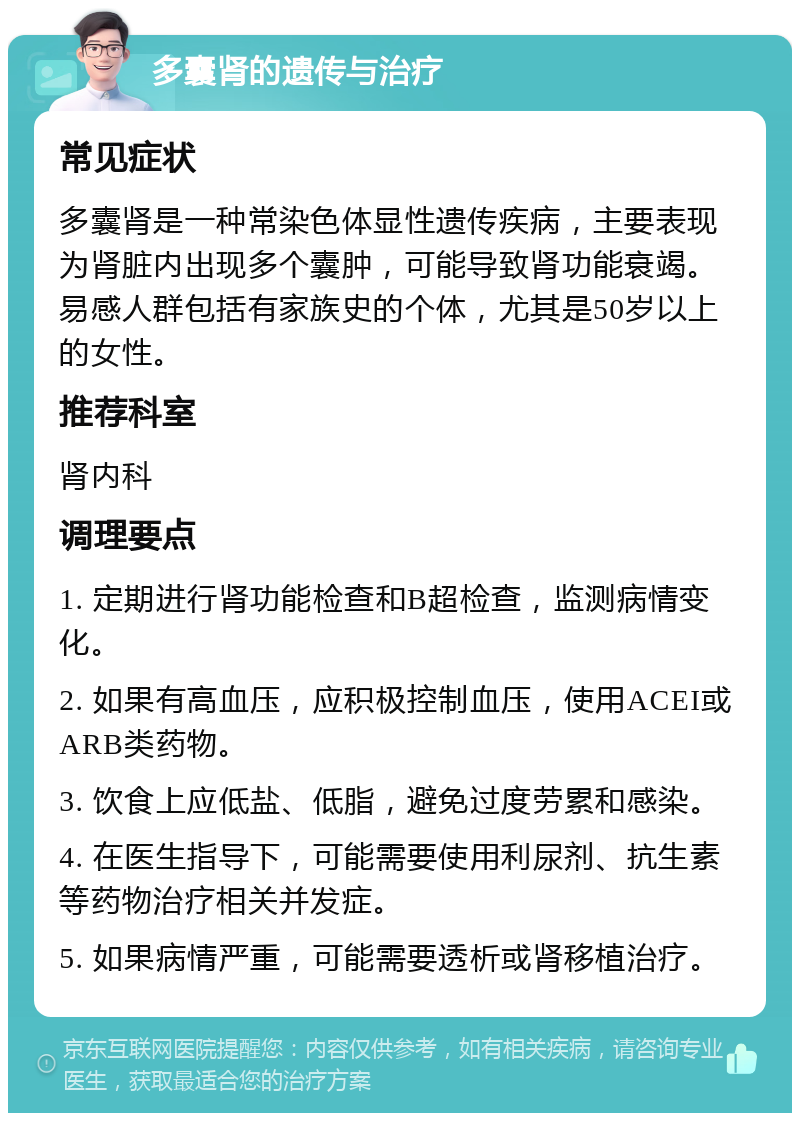 多囊肾的遗传与治疗 常见症状 多囊肾是一种常染色体显性遗传疾病，主要表现为肾脏内出现多个囊肿，可能导致肾功能衰竭。易感人群包括有家族史的个体，尤其是50岁以上的女性。 推荐科室 肾内科 调理要点 1. 定期进行肾功能检查和B超检查，监测病情变化。 2. 如果有高血压，应积极控制血压，使用ACEI或ARB类药物。 3. 饮食上应低盐、低脂，避免过度劳累和感染。 4. 在医生指导下，可能需要使用利尿剂、抗生素等药物治疗相关并发症。 5. 如果病情严重，可能需要透析或肾移植治疗。