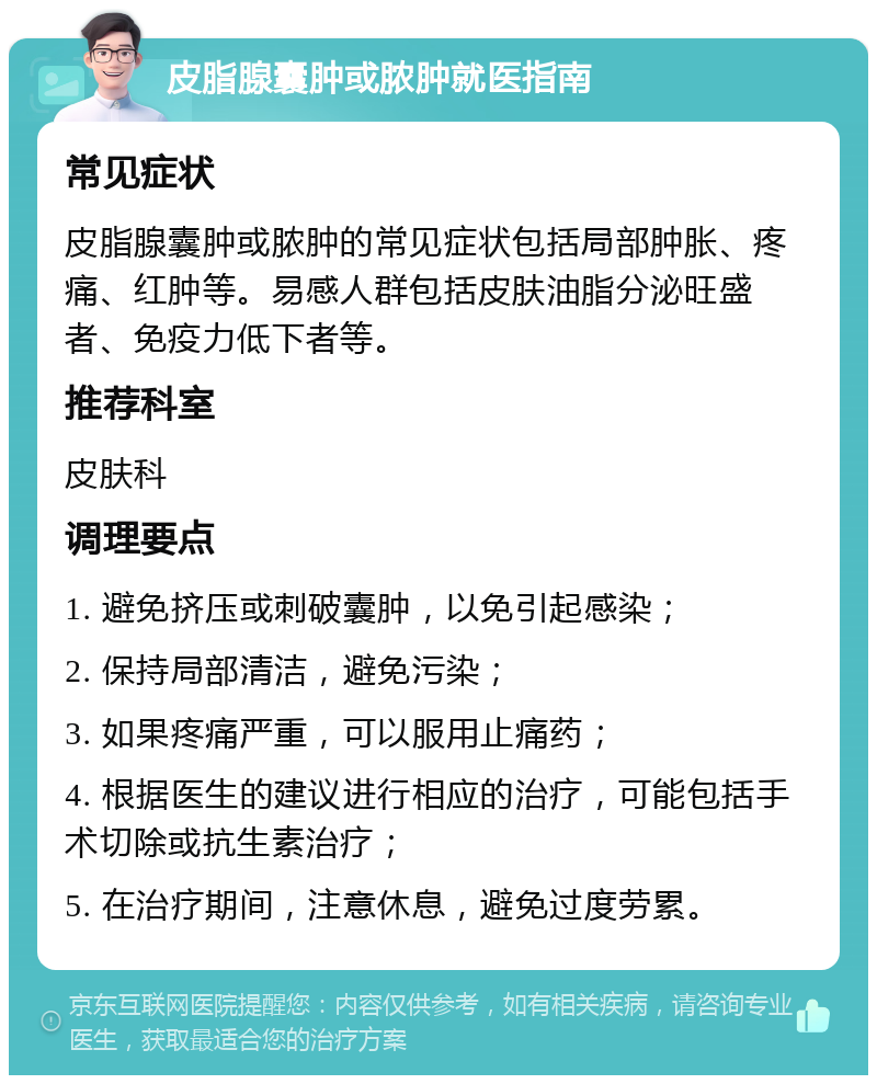 皮脂腺囊肿或脓肿就医指南 常见症状 皮脂腺囊肿或脓肿的常见症状包括局部肿胀、疼痛、红肿等。易感人群包括皮肤油脂分泌旺盛者、免疫力低下者等。 推荐科室 皮肤科 调理要点 1. 避免挤压或刺破囊肿，以免引起感染； 2. 保持局部清洁，避免污染； 3. 如果疼痛严重，可以服用止痛药； 4. 根据医生的建议进行相应的治疗，可能包括手术切除或抗生素治疗； 5. 在治疗期间，注意休息，避免过度劳累。