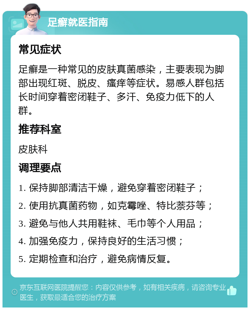 足癣就医指南 常见症状 足癣是一种常见的皮肤真菌感染，主要表现为脚部出现红斑、脱皮、瘙痒等症状。易感人群包括长时间穿着密闭鞋子、多汗、免疫力低下的人群。 推荐科室 皮肤科 调理要点 1. 保持脚部清洁干燥，避免穿着密闭鞋子； 2. 使用抗真菌药物，如克霉唑、特比萘芬等； 3. 避免与他人共用鞋袜、毛巾等个人用品； 4. 加强免疫力，保持良好的生活习惯； 5. 定期检查和治疗，避免病情反复。