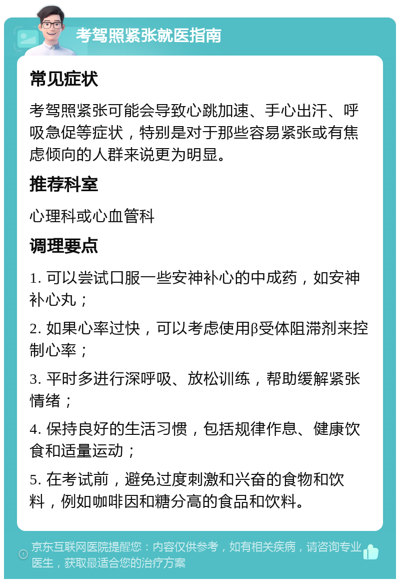 考驾照紧张就医指南 常见症状 考驾照紧张可能会导致心跳加速、手心出汗、呼吸急促等症状，特别是对于那些容易紧张或有焦虑倾向的人群来说更为明显。 推荐科室 心理科或心血管科 调理要点 1. 可以尝试口服一些安神补心的中成药，如安神补心丸； 2. 如果心率过快，可以考虑使用β受体阻滞剂来控制心率； 3. 平时多进行深呼吸、放松训练，帮助缓解紧张情绪； 4. 保持良好的生活习惯，包括规律作息、健康饮食和适量运动； 5. 在考试前，避免过度刺激和兴奋的食物和饮料，例如咖啡因和糖分高的食品和饮料。