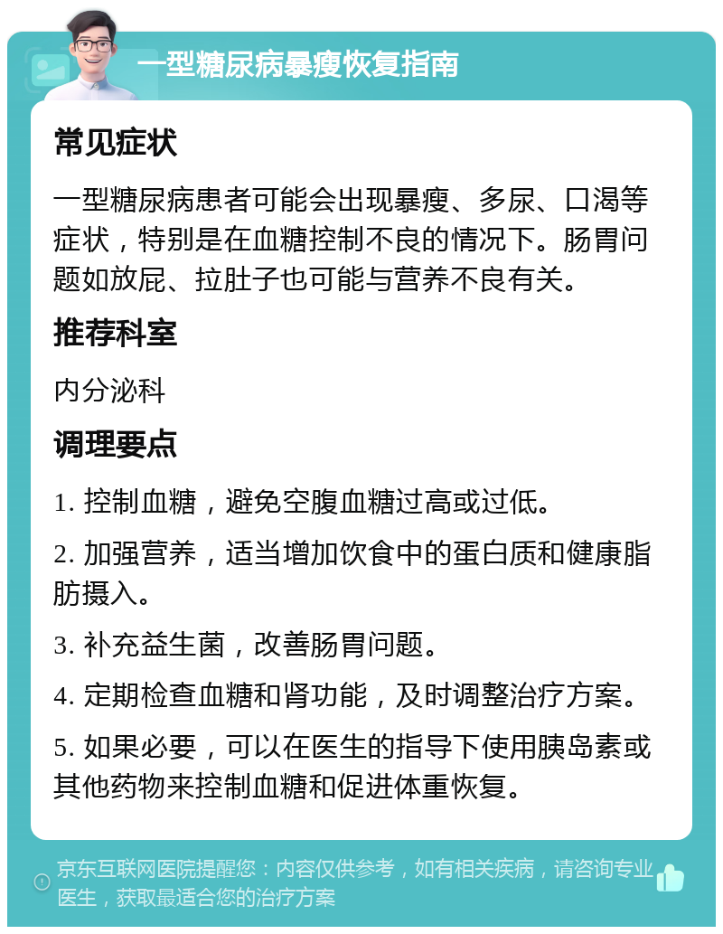 一型糖尿病暴瘦恢复指南 常见症状 一型糖尿病患者可能会出现暴瘦、多尿、口渴等症状，特别是在血糖控制不良的情况下。肠胃问题如放屁、拉肚子也可能与营养不良有关。 推荐科室 内分泌科 调理要点 1. 控制血糖，避免空腹血糖过高或过低。 2. 加强营养，适当增加饮食中的蛋白质和健康脂肪摄入。 3. 补充益生菌，改善肠胃问题。 4. 定期检查血糖和肾功能，及时调整治疗方案。 5. 如果必要，可以在医生的指导下使用胰岛素或其他药物来控制血糖和促进体重恢复。