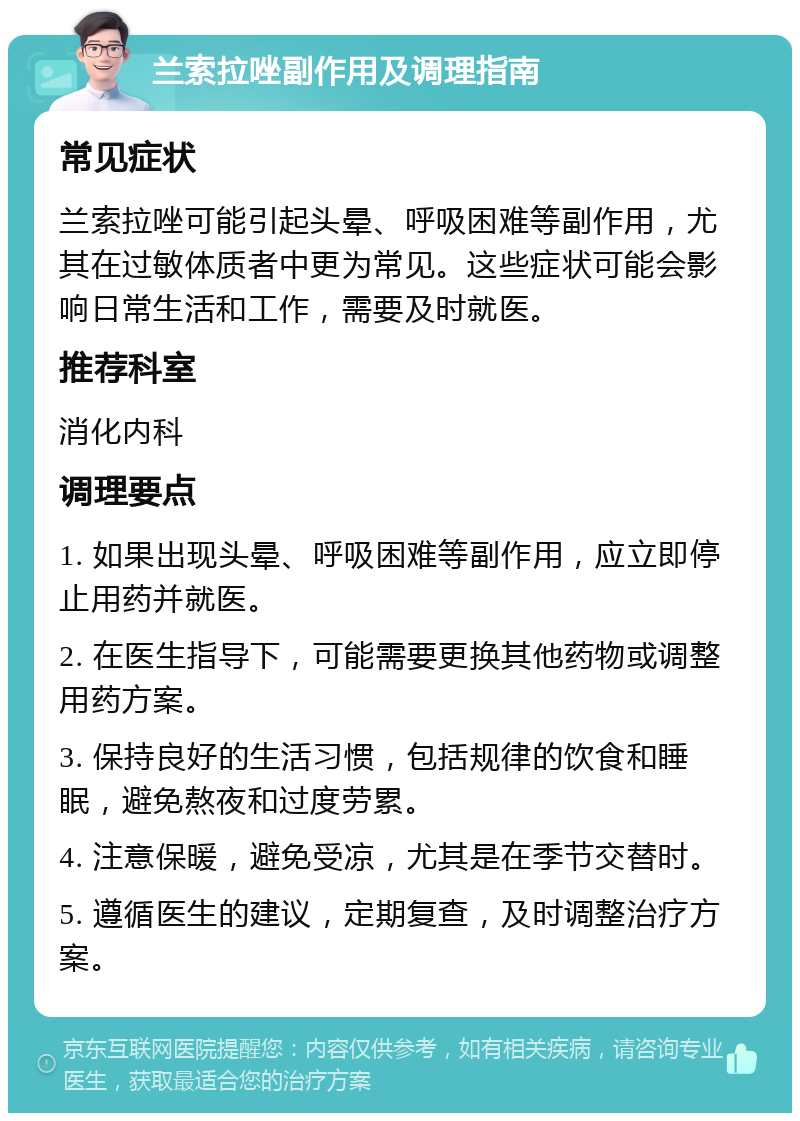 兰索拉唑副作用及调理指南 常见症状 兰索拉唑可能引起头晕、呼吸困难等副作用，尤其在过敏体质者中更为常见。这些症状可能会影响日常生活和工作，需要及时就医。 推荐科室 消化内科 调理要点 1. 如果出现头晕、呼吸困难等副作用，应立即停止用药并就医。 2. 在医生指导下，可能需要更换其他药物或调整用药方案。 3. 保持良好的生活习惯，包括规律的饮食和睡眠，避免熬夜和过度劳累。 4. 注意保暖，避免受凉，尤其是在季节交替时。 5. 遵循医生的建议，定期复查，及时调整治疗方案。