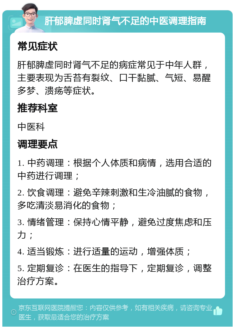 肝郁脾虚同时肾气不足的中医调理指南 常见症状 肝郁脾虚同时肾气不足的病症常见于中年人群，主要表现为舌苔有裂纹、口干黏腻、气短、易醒多梦、溃疡等症状。 推荐科室 中医科 调理要点 1. 中药调理：根据个人体质和病情，选用合适的中药进行调理； 2. 饮食调理：避免辛辣刺激和生冷油腻的食物，多吃清淡易消化的食物； 3. 情绪管理：保持心情平静，避免过度焦虑和压力； 4. 适当锻炼：进行适量的运动，增强体质； 5. 定期复诊：在医生的指导下，定期复诊，调整治疗方案。