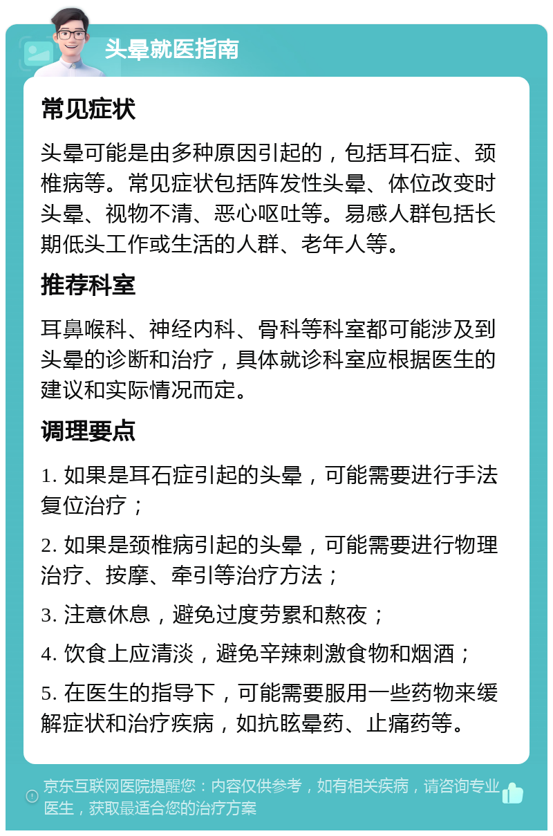 头晕就医指南 常见症状 头晕可能是由多种原因引起的，包括耳石症、颈椎病等。常见症状包括阵发性头晕、体位改变时头晕、视物不清、恶心呕吐等。易感人群包括长期低头工作或生活的人群、老年人等。 推荐科室 耳鼻喉科、神经内科、骨科等科室都可能涉及到头晕的诊断和治疗，具体就诊科室应根据医生的建议和实际情况而定。 调理要点 1. 如果是耳石症引起的头晕，可能需要进行手法复位治疗； 2. 如果是颈椎病引起的头晕，可能需要进行物理治疗、按摩、牵引等治疗方法； 3. 注意休息，避免过度劳累和熬夜； 4. 饮食上应清淡，避免辛辣刺激食物和烟酒； 5. 在医生的指导下，可能需要服用一些药物来缓解症状和治疗疾病，如抗眩晕药、止痛药等。