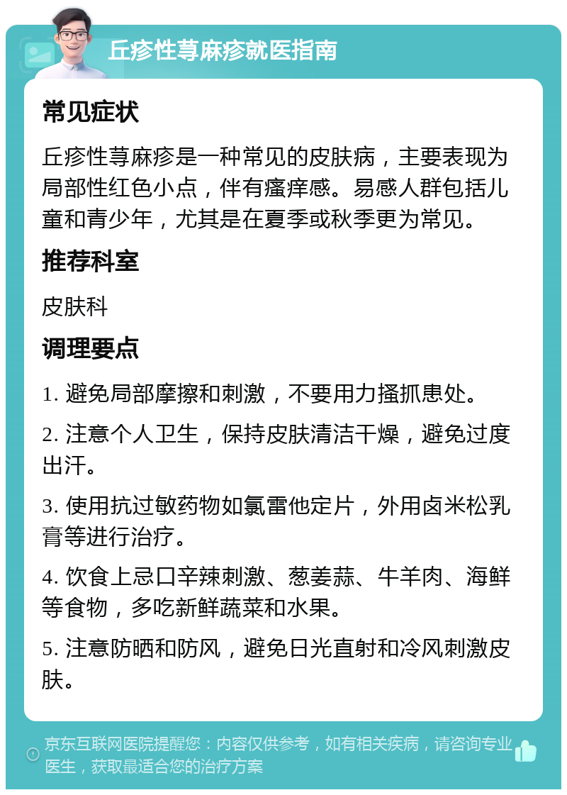 丘疹性荨麻疹就医指南 常见症状 丘疹性荨麻疹是一种常见的皮肤病，主要表现为局部性红色小点，伴有瘙痒感。易感人群包括儿童和青少年，尤其是在夏季或秋季更为常见。 推荐科室 皮肤科 调理要点 1. 避免局部摩擦和刺激，不要用力搔抓患处。 2. 注意个人卫生，保持皮肤清洁干燥，避免过度出汗。 3. 使用抗过敏药物如氯雷他定片，外用卤米松乳膏等进行治疗。 4. 饮食上忌口辛辣刺激、葱姜蒜、牛羊肉、海鲜等食物，多吃新鲜蔬菜和水果。 5. 注意防晒和防风，避免日光直射和冷风刺激皮肤。