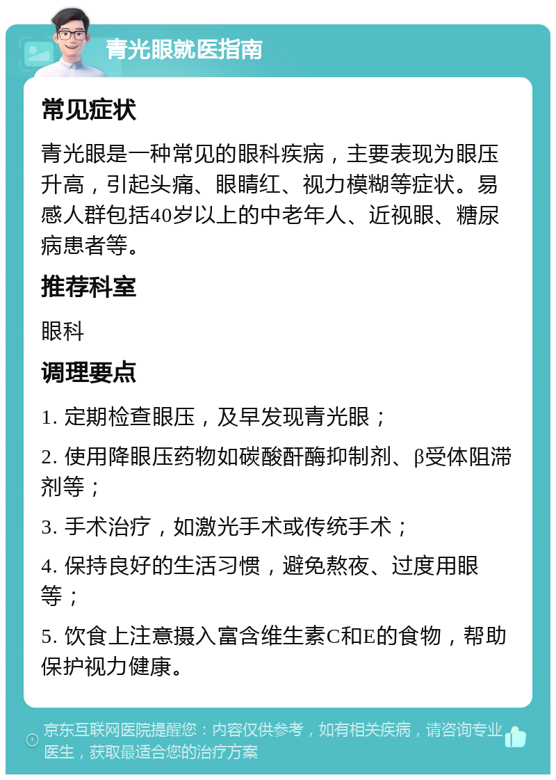 青光眼就医指南 常见症状 青光眼是一种常见的眼科疾病，主要表现为眼压升高，引起头痛、眼睛红、视力模糊等症状。易感人群包括40岁以上的中老年人、近视眼、糖尿病患者等。 推荐科室 眼科 调理要点 1. 定期检查眼压，及早发现青光眼； 2. 使用降眼压药物如碳酸酐酶抑制剂、β受体阻滞剂等； 3. 手术治疗，如激光手术或传统手术； 4. 保持良好的生活习惯，避免熬夜、过度用眼等； 5. 饮食上注意摄入富含维生素C和E的食物，帮助保护视力健康。