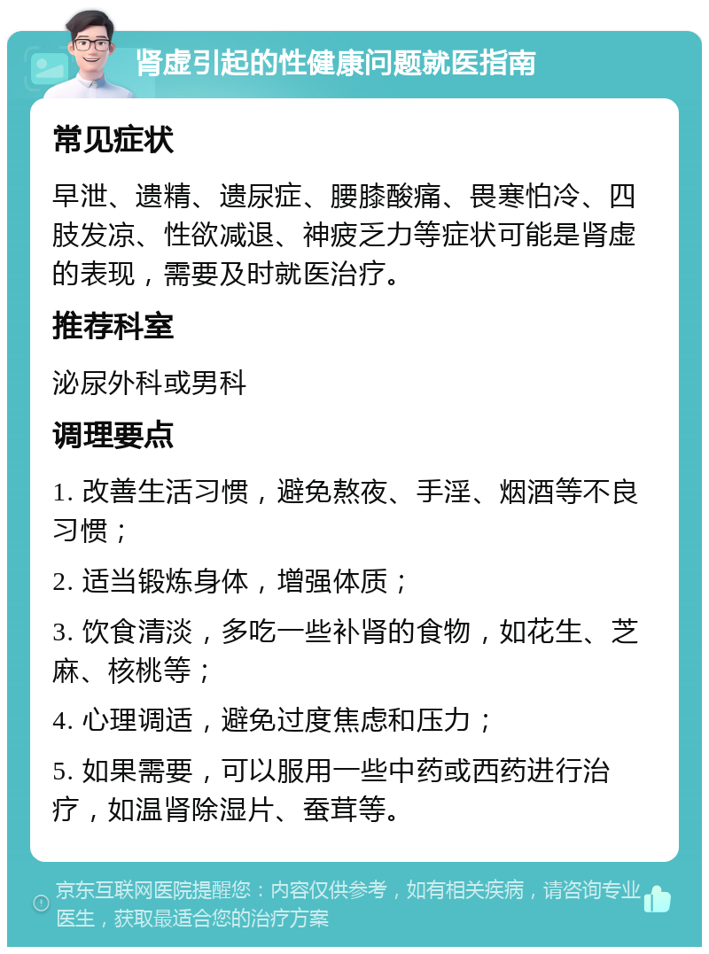 肾虚引起的性健康问题就医指南 常见症状 早泄、遗精、遗尿症、腰膝酸痛、畏寒怕冷、四肢发凉、性欲减退、神疲乏力等症状可能是肾虚的表现，需要及时就医治疗。 推荐科室 泌尿外科或男科 调理要点 1. 改善生活习惯，避免熬夜、手淫、烟酒等不良习惯； 2. 适当锻炼身体，增强体质； 3. 饮食清淡，多吃一些补肾的食物，如花生、芝麻、核桃等； 4. 心理调适，避免过度焦虑和压力； 5. 如果需要，可以服用一些中药或西药进行治疗，如温肾除湿片、蚕茸等。