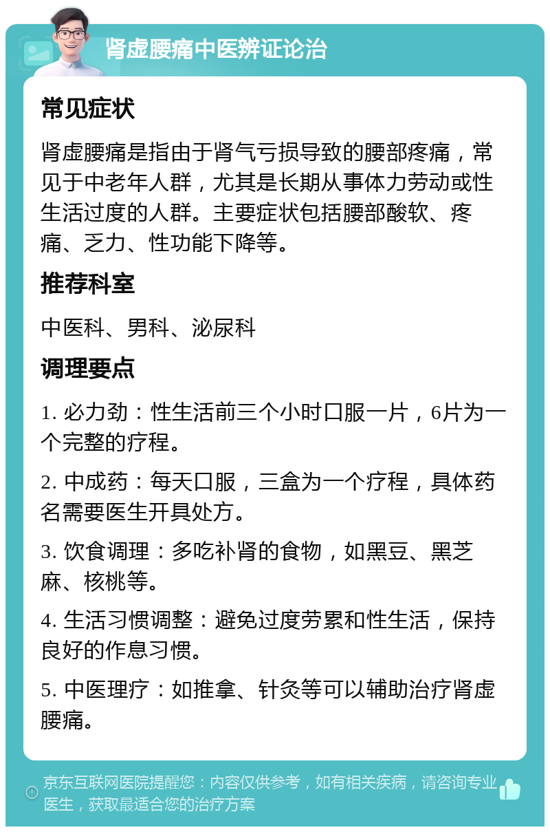 肾虚腰痛中医辨证论治 常见症状 肾虚腰痛是指由于肾气亏损导致的腰部疼痛，常见于中老年人群，尤其是长期从事体力劳动或性生活过度的人群。主要症状包括腰部酸软、疼痛、乏力、性功能下降等。 推荐科室 中医科、男科、泌尿科 调理要点 1. 必力劲：性生活前三个小时口服一片，6片为一个完整的疗程。 2. 中成药：每天口服，三盒为一个疗程，具体药名需要医生开具处方。 3. 饮食调理：多吃补肾的食物，如黑豆、黑芝麻、核桃等。 4. 生活习惯调整：避免过度劳累和性生活，保持良好的作息习惯。 5. 中医理疗：如推拿、针灸等可以辅助治疗肾虚腰痛。